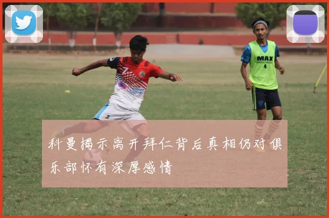 科曼揭示离开拜仁背后真相仍对俱乐部怀有深厚感情