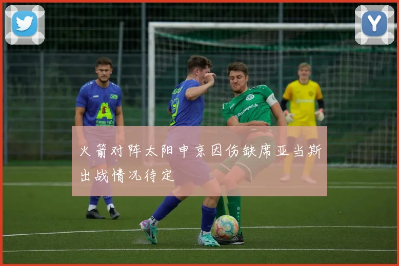 火箭对阵太阳申京因伤缺席亚当斯出战情况待定