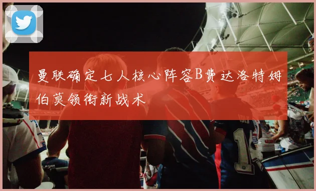 曼联确定七人核心阵容B费达洛特姆伯莫领衔新战术