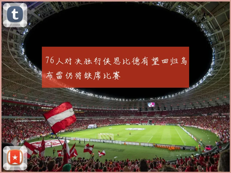 76人对决独行侠恩比德有望回归乌布雷仍将缺席比赛