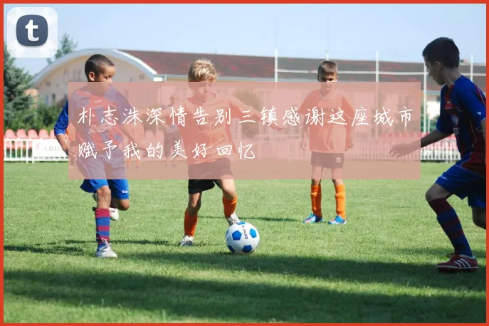 朴志洙深情告别三镇感谢这座城市赋予我的美好回忆