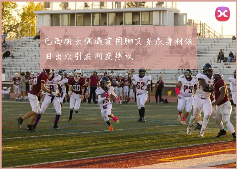 巴西街头偶遇前国脚艾克森身材依旧出众引发网友热议