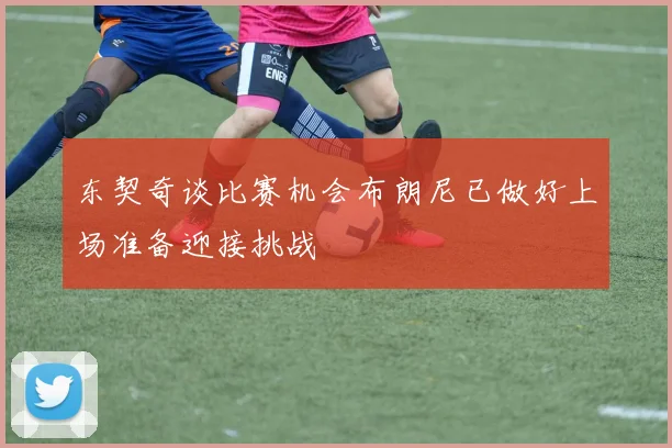 东契奇谈比赛机会布朗尼已做好上场准备迎接挑战