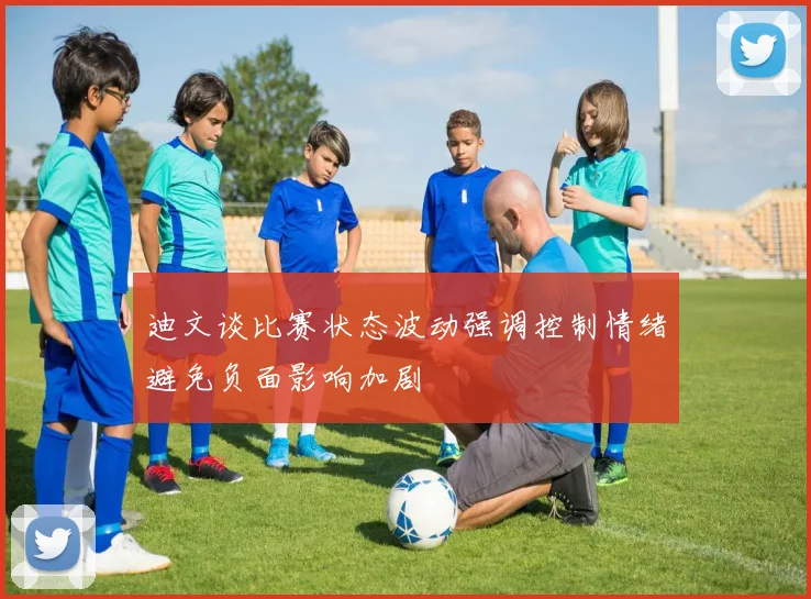 迪文谈比赛状态波动强调控制情绪避免负面影响加剧