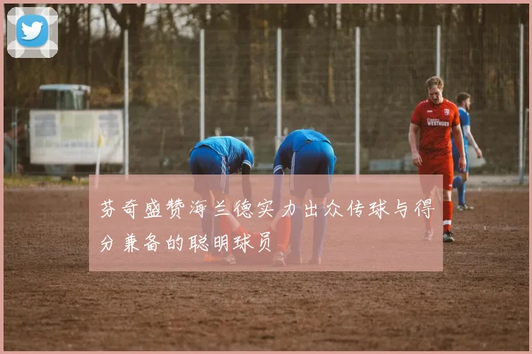 芬奇盛赞海兰德实力出众传球与得分兼备的聪明球员
