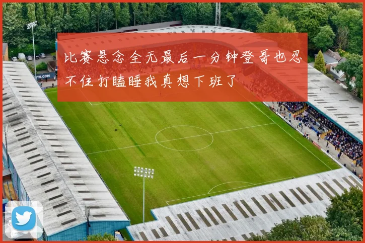 比赛悬念全无最后一分钟登哥也忍不住打瞌睡我真想下班了