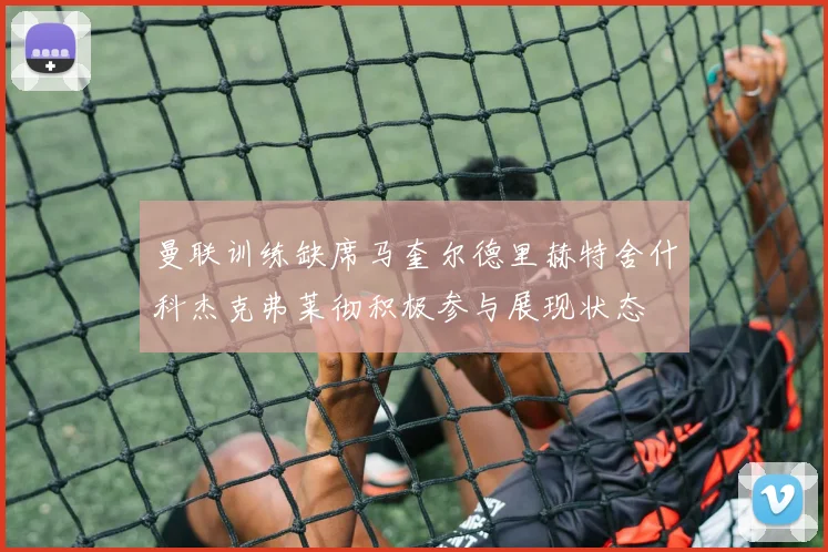 曼联训练缺席马奎尔德里赫特舍什科杰克弗莱彻积极参与展现状态