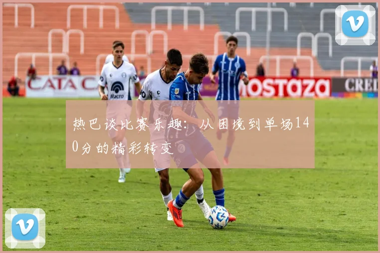 热巴谈比赛乐趣：从困境到单场140分的精彩转变