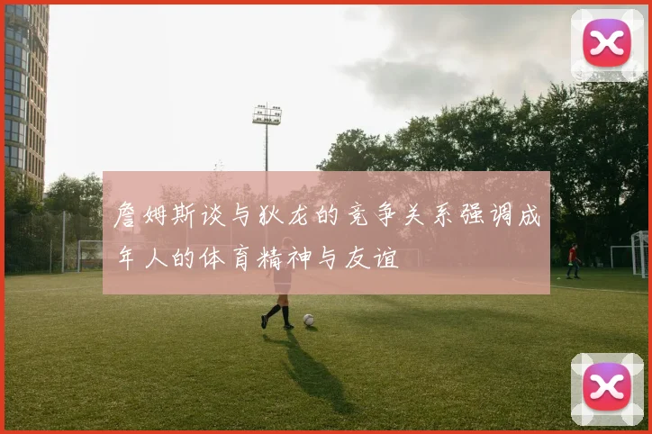 詹姆斯谈与狄龙的竞争关系强调成年人的体育精神与友谊
