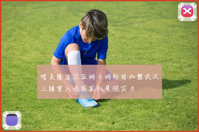 喀麦隆后卫亚姆卡姆即将加盟武汉三镇曾入选国家队展现实力