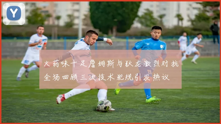 火药味十足詹姆斯与狄龙激烈对抗全场回顾三次技术犯规引发热议