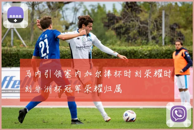 马内引领塞内加尔捧杯时刻荣耀时刻非洲杯冠军荣耀归属