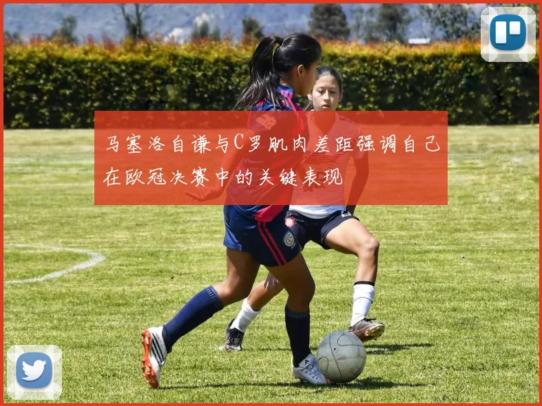 马塞洛自谦与C罗肌肉差距强调自己在欧冠决赛中的关键表现