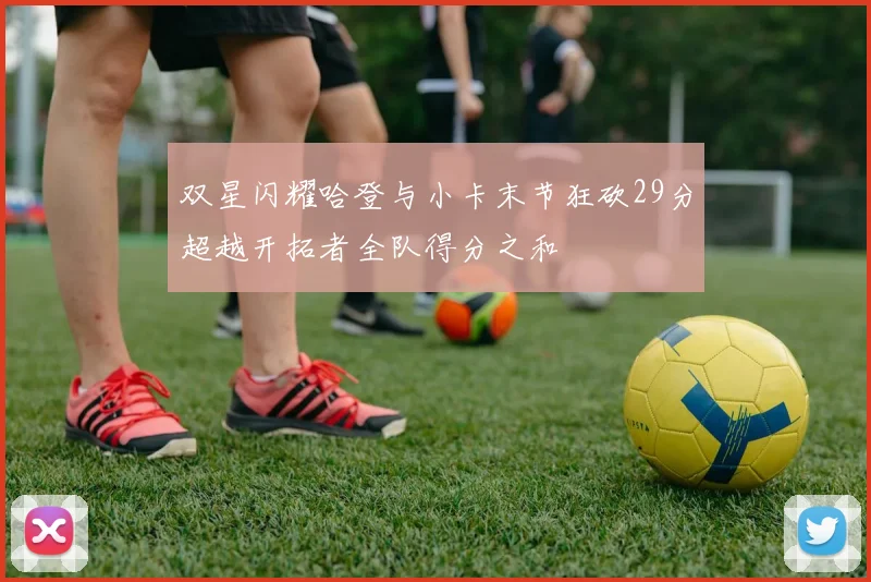 双星闪耀哈登与小卡末节狂砍29分超越开拓者全队得分之和