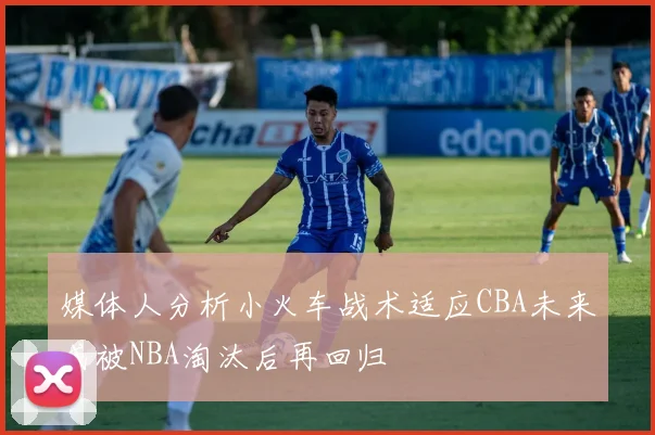 媒体人分析小火车战术适应CBA未来或被NBA淘汰后再回归