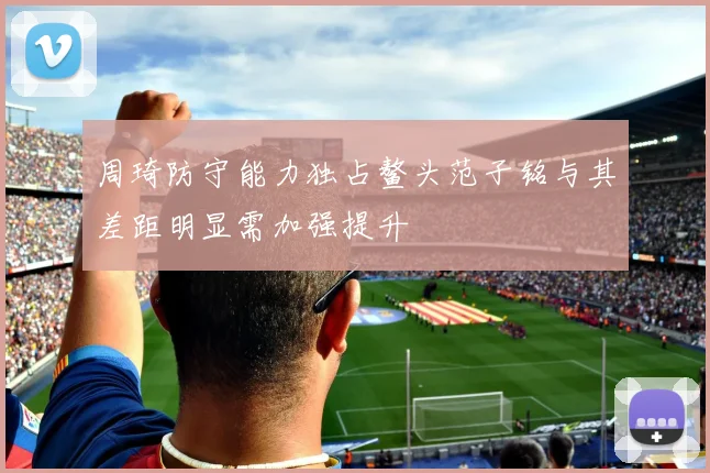 周琦防守能力独占鳌头范子铭与其差距明显需加强提升