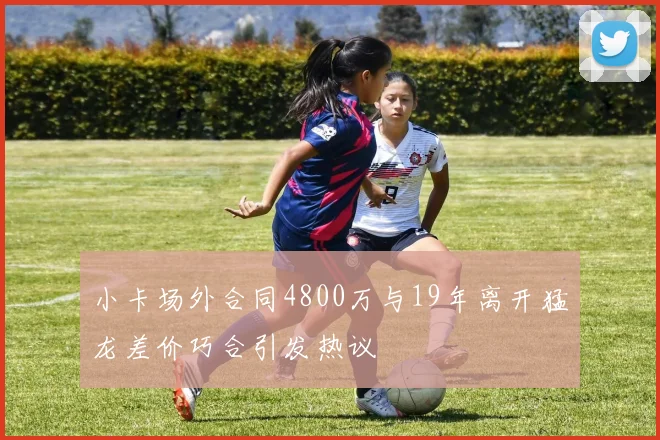 小卡场外合同4800万与19年离开猛龙差价巧合引发热议