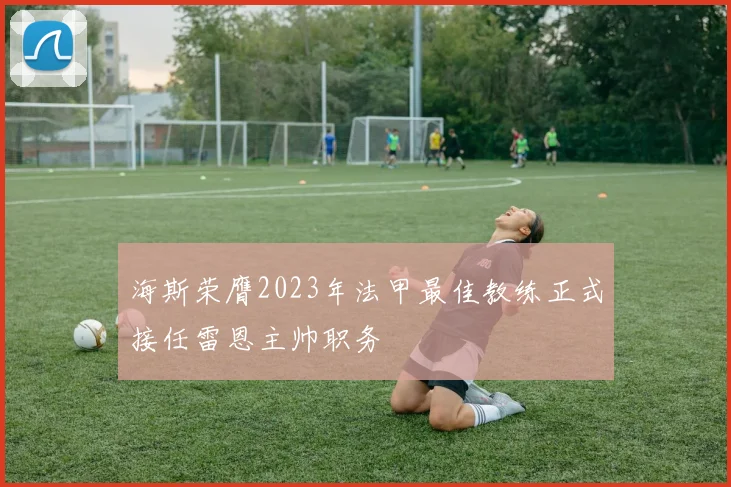 海斯荣膺2023年法甲最佳教练正式接任雷恩主帅职务