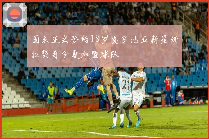 国米正式签约18岁克罗地亚新星姆拉契奇今夏加盟球队