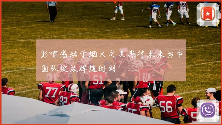 彭啸感动于烟火之美期待未来为中国队绽放辉煌时刻