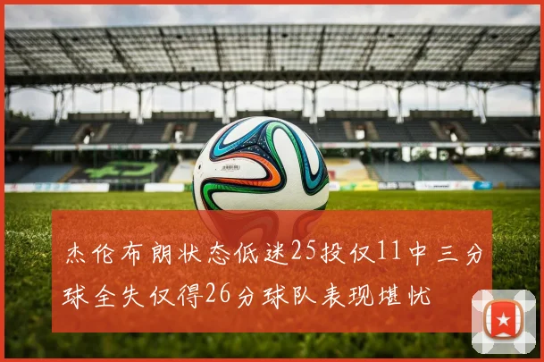 杰伦布朗状态低迷25投仅11中三分球全失仅得26分球队表现堪忧