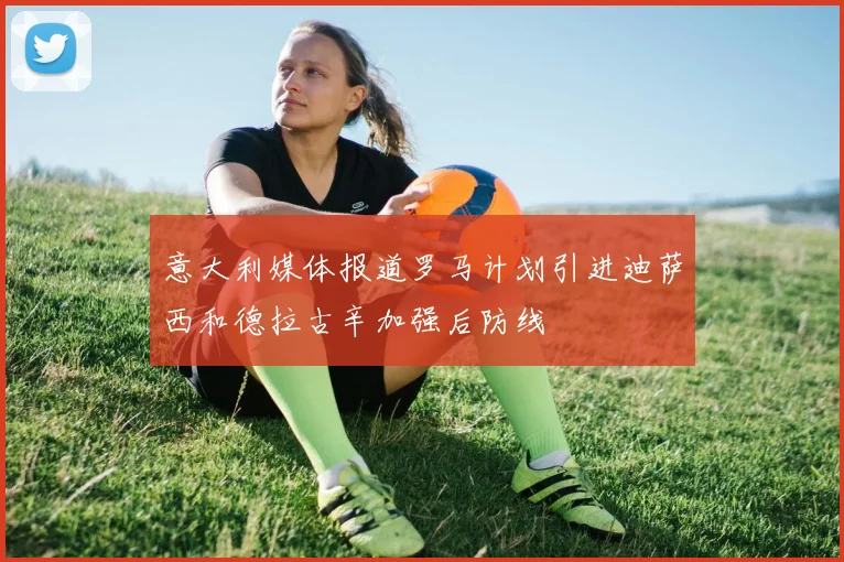 意大利媒体报道罗马计划引进迪萨西和德拉古辛加强后防线