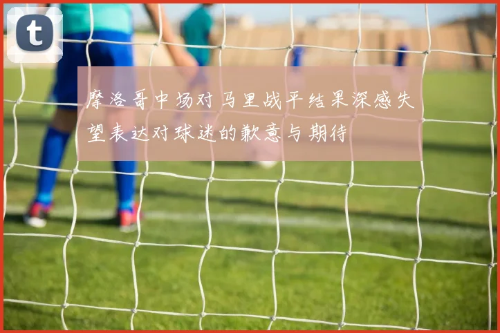 摩洛哥中场对马里战平结果深感失望表达对球迷的歉意与期待