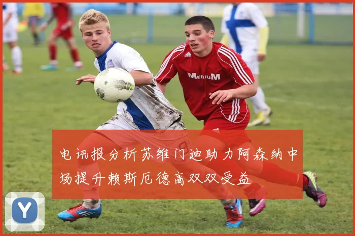 电讯报分析苏维门迪助力阿森纳中场提升赖斯厄德高双双受益