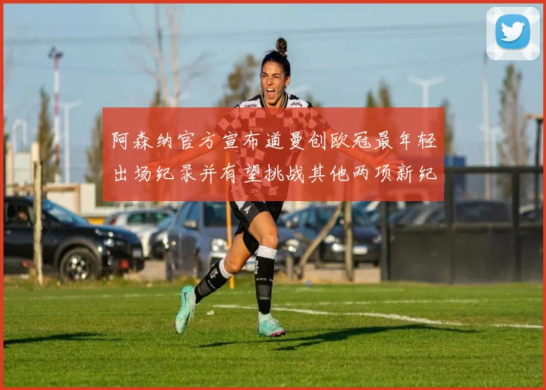 阿森纳官方宣布道曼创欧冠最年轻出场纪录并有望挑战其他两项新纪录