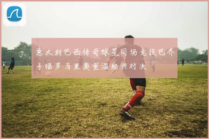 意大利巴西传奇球星同场竞技巴乔卡福罗马里奥重温经典对决