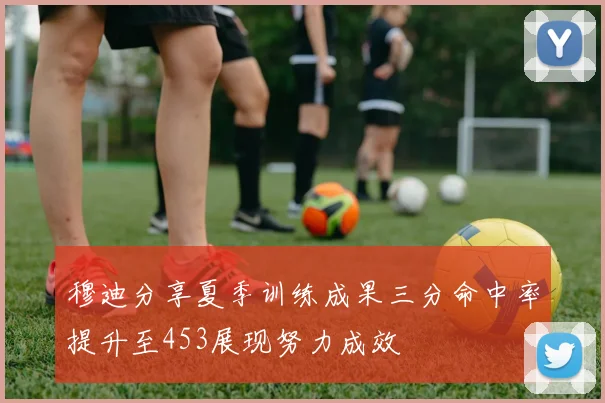 穆迪分享夏季训练成果三分命中率提升至453展现努力成效