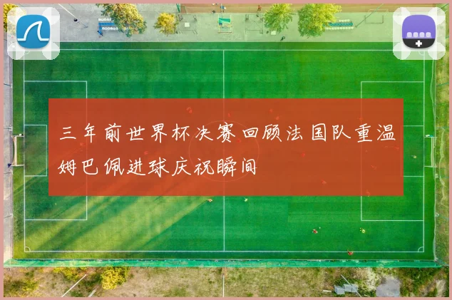 三年前世界杯决赛回顾法国队重温姆巴佩进球庆祝瞬间