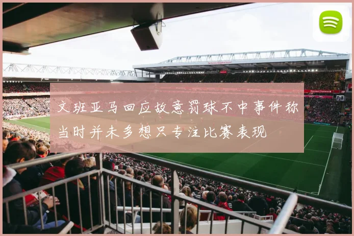 文班亚马回应故意罚球不中事件称当时并未多想只专注比赛表现