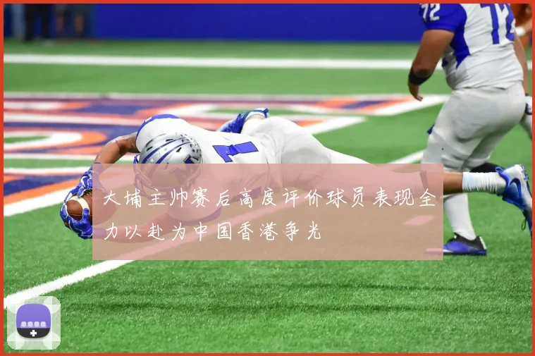 大埔主帅赛后高度评价球员表现全力以赴为中国香港争光