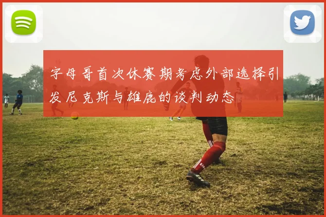 字母哥首次休赛期考虑外部选择引发尼克斯与雄鹿的谈判动态