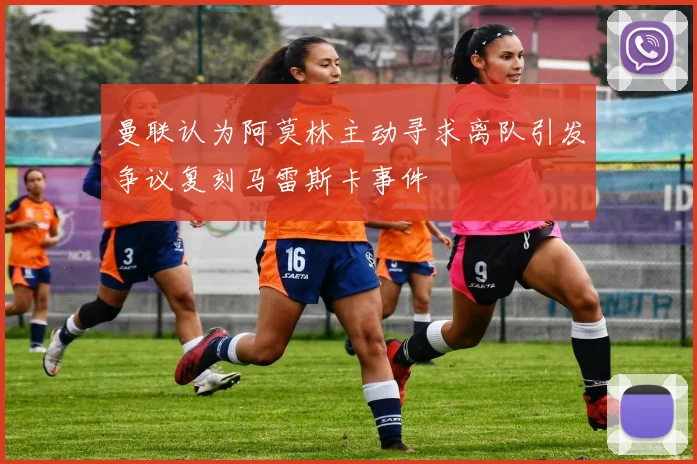 曼联认为阿莫林主动寻求离队引发争议复刻马雷斯卡事件