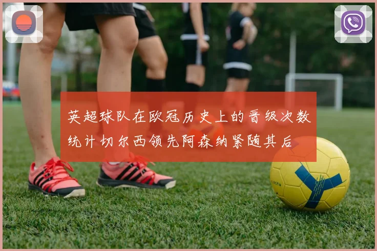 英超球队在欧冠历史上的晋级次数统计切尔西领先阿森纳紧随其后