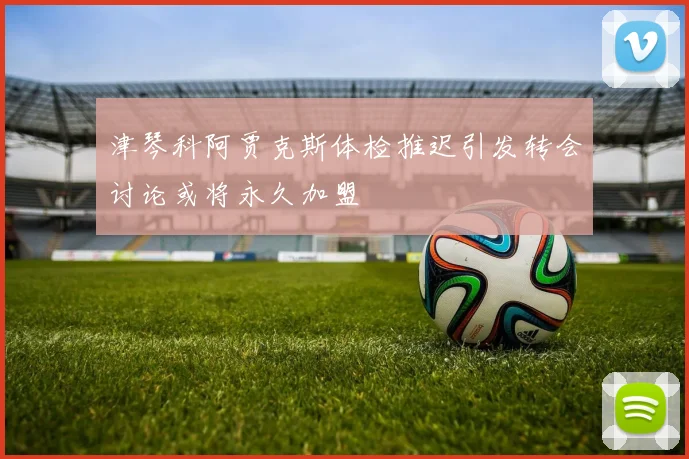 津琴科阿贾克斯体检推迟引发转会讨论或将永久加盟