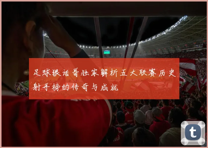 足球狠话哥独家解析五大联赛历史射手榜的传奇与成就