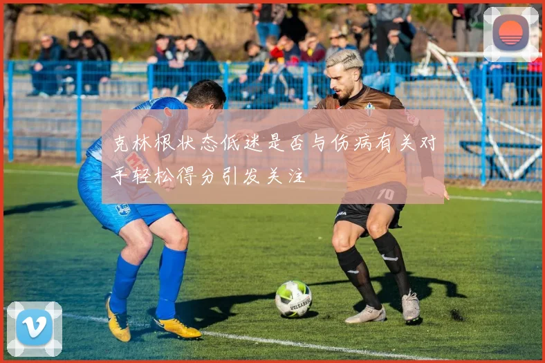 克林根状态低迷是否与伤病有关对手轻松得分引发关注