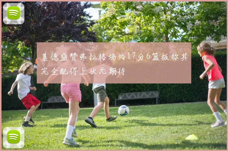 基德盛赞弗拉格场均17分6篮板称其完全配得上状元期待