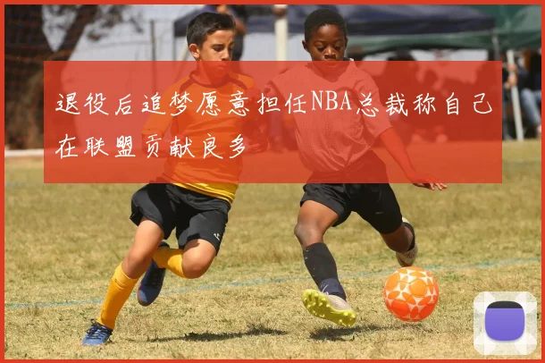 退役后追梦愿意担任NBA总裁称自己在联盟贡献良多