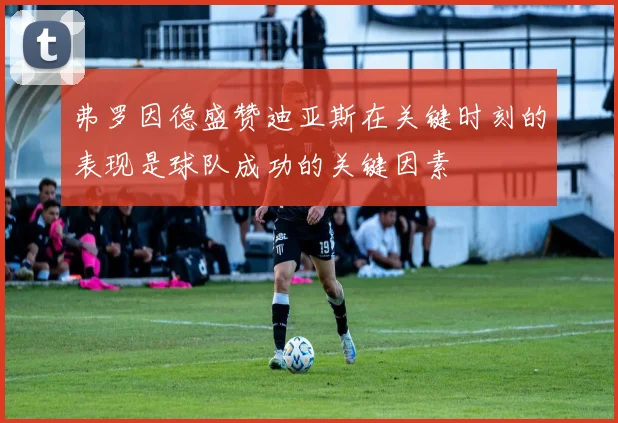 弗罗因德盛赞迪亚斯在关键时刻的表现是球队成功的关键因素