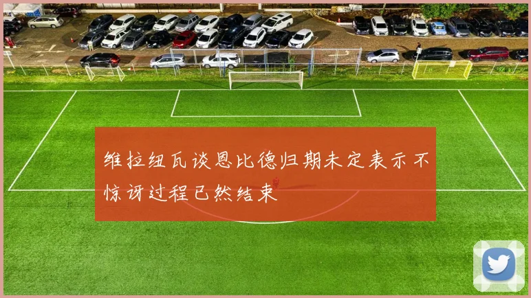 维拉纽瓦谈恩比德归期未定表示不惊讶过程已然结束